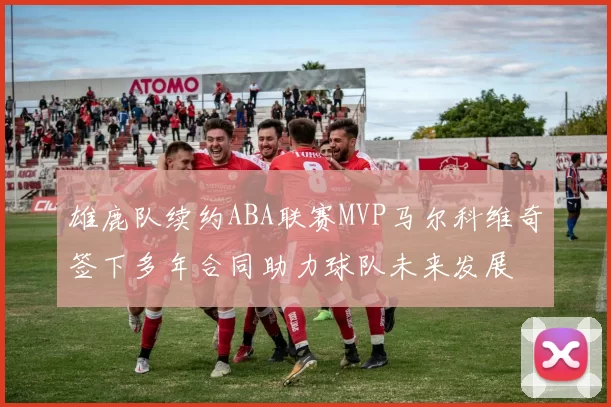 雄鹿队续约ABA联赛MVP马尔科维奇签下多年合同助力球队未来发展