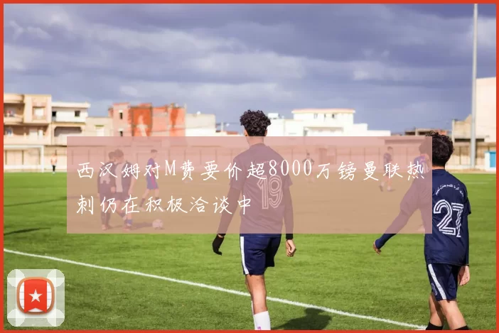 西汉姆对M费要价超8000万镑曼联热刺仍在积极洽谈中