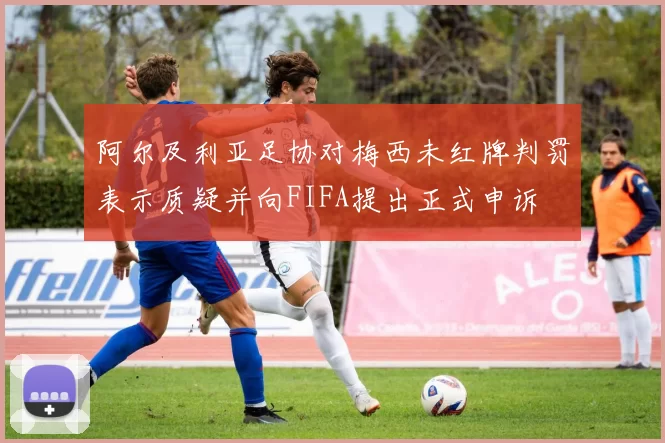 阿尔及利亚足协对梅西未红牌判罚表示质疑并向FIFA提出正式申诉
