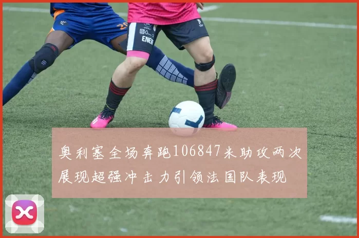 奥利塞全场奔跑106847米助攻两次展现超强冲击力引领法国队表现