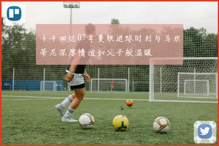 卡卡回忆07年曼联进球时刻与马尔蒂尼深厚情谊如父子般温暖