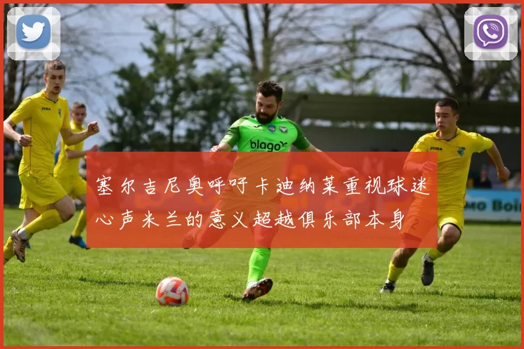 塞尔吉尼奥呼吁卡迪纳莱重视球迷心声米兰的意义超越俱乐部本身